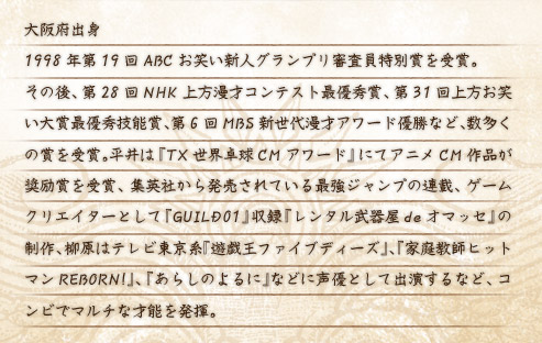 大阪府出身 1998年第19回ABCお笑い新人グランプリ審査員特別賞を受賞。
その後、第28回NHK上方漫才コンテスト最優秀賞、第31回上方お笑い大賞最優秀技能賞、第6回MBS新世代漫才アワード優勝など、数多くの賞を受賞。平井は『TX世界卓球CMアワード』にてアニメCM作品が奨励賞を受賞、集英社から発売されている最強ジャンプの連載、ゲームクリエイターとして『GUILD01』収録『レンタル武器屋deオマッセ』の制作、柳原はテレビ東京系『遊戯王ファイブディーズ』、『家庭教師ヒットマンREBORN!』、『あらしのよるに』などに声優として出演するなど、コンビでマルチな才能を発揮。