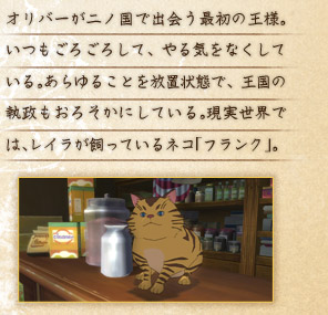 オリバーが二ノ国で出会う最初の王様。いつもごろごろして、やる気をなくしている。あらゆることを放置状態で、王国の執政もおろそかにしている。現実世界では、レイラが飼っているネコ「フランク」。 