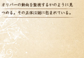 オリバーの動向を監視するかのように見つめる。その正体は謎に包まれている。