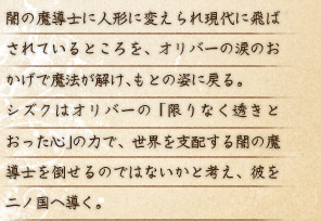 闇の魔導士に人形に変えられ現代に飛ばされているところを、オリバーの涙のおかげで魔法が解け、もとの姿に戻る。 シズクはオリバーの「限りなく透きとおった心」の力で、世界を支配する闇の魔導士を倒せるのではないかと考え、彼を二ノ国へ導く。