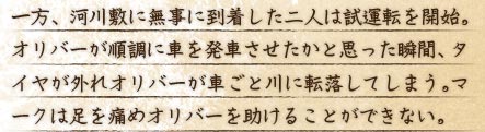 一方、河川敷に無事に到着した二人は試運転を開始。オリバーが順調に車を発車させたかと思った瞬間、タイヤが外れオリバーが車ごと川に転落してしまう。マークは足を痛めオリバーを助けることができない。