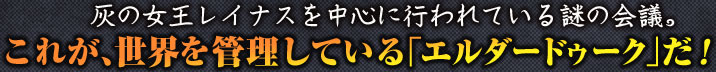 灰の女王レイナスを中心に行われている謎の会議。これが、世界を管理している「エルダードゥーク」だ！