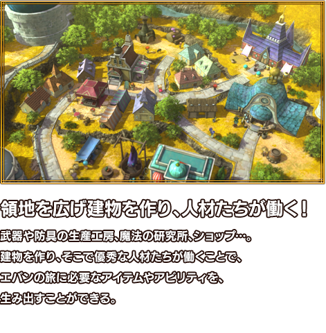 領地を広げ建物を作り、人材たちが働く！ 武器や防具の生産工房、魔法の研究所、ショップ…。建物を作り、そこで優秀な人材たちが働くことで、エバンの旅に必要なアイテムやアビリティを、生み出すことができる。
