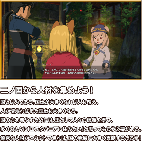二ノ国から人材を集めよう！ 国とは人である。国土が大きくなれば人も増え、人が増えればまた国土も大きくなる。国の力を増やすためには、王として人々の信頼を得て、多くの人々に「エスタバニアに住みたい」と思ってもらう必要がある。優秀な人材がスカウトできれば、国の発展に大きく貢献するだろう！