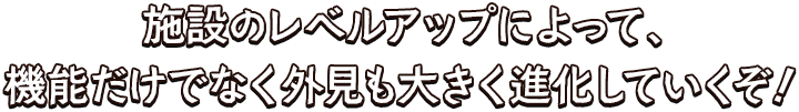 施設のレベルアップによって、機能だけでなく外見も大きく進化していくぞ！