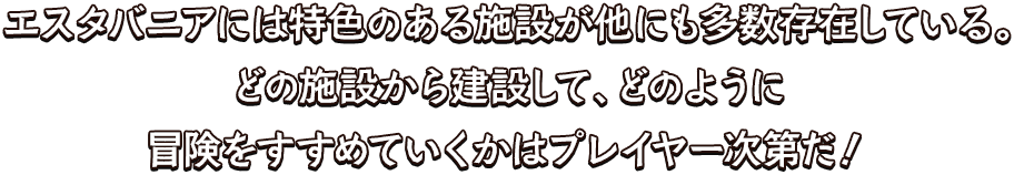 エスタバニアには特色のある施設が他にも多数存在している。どの施設から建設して、どのように冒険をすすめていくかはプレイヤー次第だ！