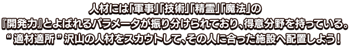 人材には「軍事」「技術」「精霊」「魔法」の『開発力』とよばれるパラメータが振り分けられており、得意分野を持っている。“適材適所”沢山の人材をスカウトして、その人に合った施設へ配置しよう！