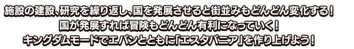 施設の建設、研究を繰り返し、国を発展させると街並みもどんどん変化する！国が発展すれば冒険もどんどん有利になっていく！キングダムモードでエバンとともに「エスタバニア」を作り上げよう！