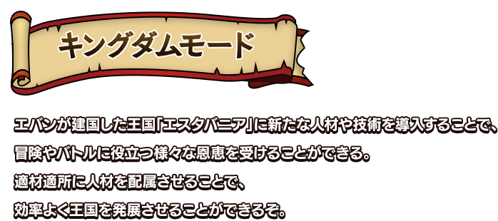 キングダムモード エバンが立ち上げた王国に新たな人材や技術を導入することで、冒険やバトルに役立つ様々な恩恵を受けることができる。適材適所に人材を配属させることで、効率よく王国を発展させることができるぞ。