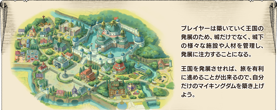 プレイヤーは築いていく王国の発展のため、城だけでなく、城下の様々な施設や人材を管理し、発展に注力することになる。王国を発展させれば、旅を有利に進めることが出来るので、自分だけのマイキングダムを築き上げよう。