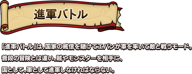 進軍バトル 「進軍バトル」は、国家の威信を賭けてエバンが軍を率いて敵と戦うモード。普段の冒険とは違い、賊やモンスターを相手に、国として、軍として進軍しなければならない。