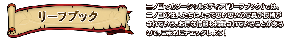 リーフブック 二ノ国でのソーシャルメディア「リーフブック」では、二ノ国の住人たちによって思い思いの写真が投稿がされている。お得な情報も掲載されていることがあるので、こまめにチェックしよう！