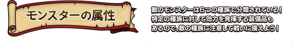 モンスターの属性 敵のモンスターは６つの種族で分類されている！特定の種族に対して効力を発揮する装備品もあるので、敵の種族に注意して戦いに備えよう！