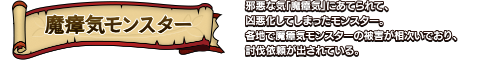 魔瘴気モンスター 邪悪な気「魔瘴気」にあてられて、凶悪化してしまったモンスター。各地で魔瘴気モンスターの被害が相次いでおり、討伐依頼が出されている。