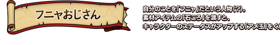 フニャおじさん 自分のことを「フニャ」だという人物（?）。素材アイテムの「石ころ」を渡すと、キャラクターのステータスがアップする「アメ玉」をくれる。 