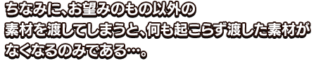 ちなみに、お望みのもの以外の素材を渡してしまうと、何も起こらず渡した素材がなくなるのみである…。