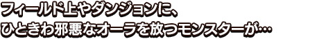 フィールド上やダンジョンに、ひときわ邪悪なオーラを放つモンスターが…