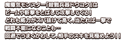 魔瘴気モンスター「殺戮兵器ドウコク」はビームや斬撃をとばして攻撃してくる！どれも威力がズバ抜けて高く、当たれば一撃で戦闘不能になることも…回避でうまくかわして、相手のスキを見極めよう！！