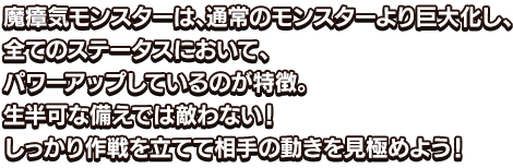 魔瘴気モンスターは、通常のモンスターより巨大化し、全てのステータスにおいて、パワーアップしているのが特徴。生半可な備えでは敵わない！しっかり作戦を立てて相手の動きを見極めよう！