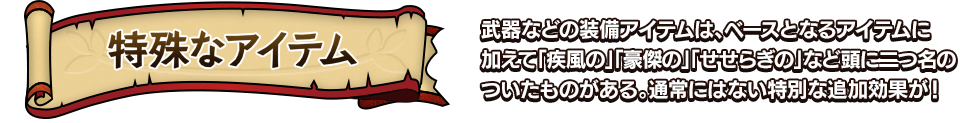 特殊なアイテム 武器などの装備アイテムは、ベースとなるアイテムに加えて「疾風の」「豪傑の」「せせらぎの」など頭に二つ名のついたものがある。通常にはない特別な追加効果が！