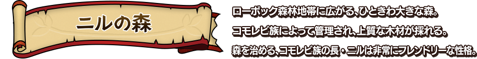 ニルの森 ローボック森林地帯に広がる、ひときわ大きな森。コモレビ族によって管理され、上質な木材が採れる。森を治める、コモレビ族の長・ニルは非常にフレンドリーな性格。