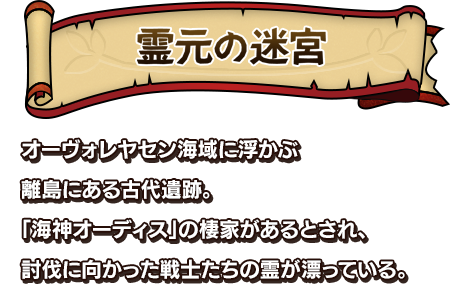 霊元の迷宮 オーヴォレヤセン海域に浮かぶ離島にある古代遺跡。「海神オーディス」の棲家があるとされ、討伐に向かった戦士たちの霊が漂っている。