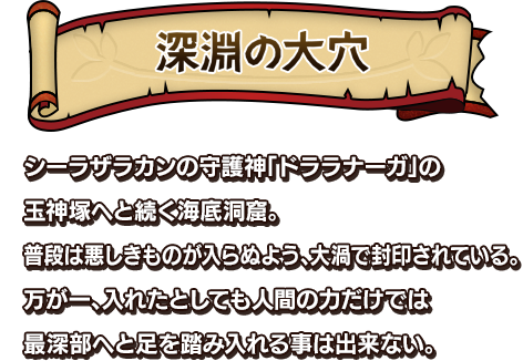 深淵の大穴 シーラザラカンの守護神「ドララナーガ」の玉神塚へと続く海底洞窟。普段は悪しきものが入らぬよう、大渦で封印されている。万が一、入れたとしても人間の力だけでは最深部へと足を踏み入れる事は出来ない。