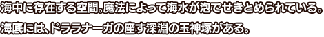 海中に存在する空間。魔法によって海水が泡でせきとめられている。海底には、ドララナーガの座す深淵の玉神塚がある。