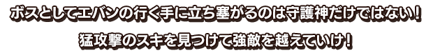 ボスとしてエバンの行く手に立ち塞がるのは守護神だけではない！猛攻撃のスキを見つけて強敵を越えていけ！