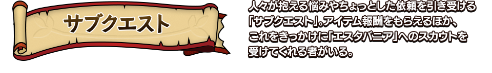 サブクエスト 人々が抱える悩みやちょっとした依頼を引き受ける「サブクエスト」。アイテム報酬をもらえるほか、これをきっかけに「エスタバニア」へのスカウトを受けてくれる者がいる。