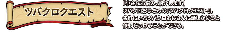 ツバクロクエスト 「小さなお悩み、紹介します」ツバクロおじさんの『ツバクロクエスト』。各町にいるツバクロおじさんに話しかけると依頼をうけることができる。