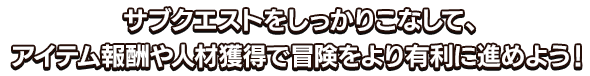 サブクエストをしっかりこなして、アイテム報酬や人材獲得で冒険をより有利に進めよう！