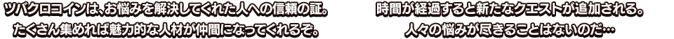 ツバクロコインは、お悩みを解決してくれた人への信頼の証。たくさん集めれば魅力的な人材が仲間になってくれるぞ。 時間が経過すると新たなクエストが追加される。人々の悩みが尽きることはないのだ…