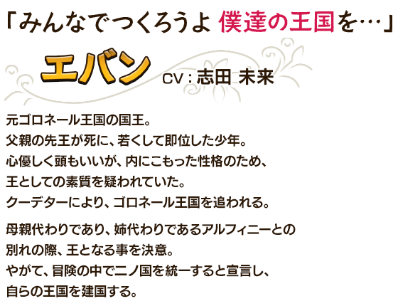 「みんなでつくろうよ僕達の王国を…」エバンCV：志田 未来 元ゴロネール王国の国王。父親の先王が死に、若くして即位した少年。心優しく頭もいいが、内にこもった性格のため、王としての素質を疑われていた。クーデターにより、ゴロネール王国を追われる。母親代わりであり、姉代わりであるアルフィニーとの別れの際、王となる事を決意。やがて、冒険の中で二ノ国を統一すると宣言し、自らの王国を建国する。