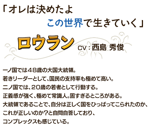 「オレは決めたよこの世界で生きていく」ロウランCV：西島 秀俊 一ノ国では４８歳の大国大統領。若きリーダーとして、国民の支持率も極めて高い。二ノ国では、２０歳の若者として行動する。正義感が強く、極めて常識人。固すぎるところがある。大統領であることで、自分は正しく国をひっぱってこられたのか、これが正しいのか？と自問自答しており、コンプレックスも感じている。
