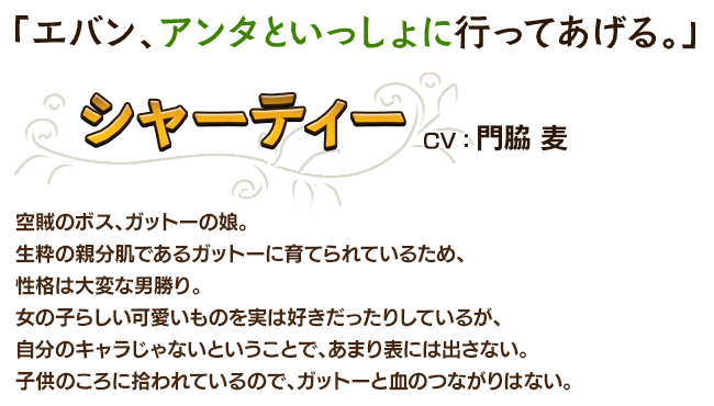 「エバン、アンタといっしょに行ってあげる。」シャーティーCV：門脇 麦 空賊のボス、ガットーの娘。生粋の親分肌であるガットーに育てられているため、性格は大変な男勝り。女の子らしい可愛いものを実は好きだったりしているが、自分のキャラじゃないということで、あまり表には出さない。子供のころに拾われているので、ガットーと血のつながりはない。