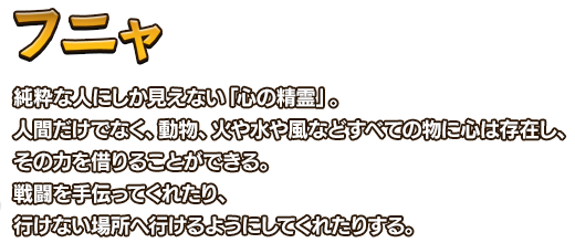 フニャ 純粋な人にしか見えない「心の精霊」。 人間だけでなく、動物、火や水や風などすべての物に心は存在し、その力を借りることができる。戦闘を手伝ってくれたり、行けない場所へ行けるようにしてくれたりする。
