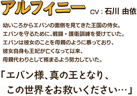 アルフィニーCV：石川 由依 幼いころからエバンの面倒を見てきた王国の侍女。エバンを守るために、戦闘・護衛訓練を受けていた。エバンは彼女のことを母親のように慕っており、彼女自身も王妃が亡くなって以来、母親代わりとして務まるよう努力していた。「エバン様、真の王となり、この世界をお救いください…」