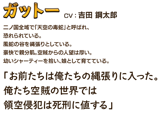 ガット－CV：吉田 鋼太郎 二ノ国全域で「天空の毒蛇」と呼ばれ、恐れられている。風蛇の谷を縄張りとしている。豪快で親分肌。空賊からの人望は厚い。幼いシャーティーを拾い、娘として育てている。「お前たちは俺たちの縄張りに入った。俺たち空賊の世界では領空侵犯は死刑に値する」