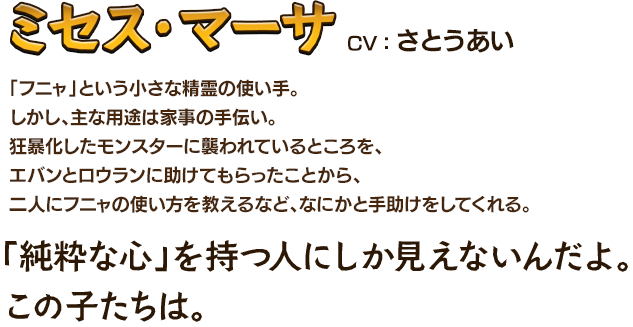 ミセス・マーサCV：さとうあい 「フニャ」という小さな精霊の使い手。しかし、主な用途は家事の手伝い。狂暴化したモンスターに襲われているところを、エバンとロウランに助けてもらったことから、二人にフニャの使い方を教えるなど、なにかと手助けをしてくれる。「純粋な心」を持つ人にしか見えないんだよ。この子たちは。