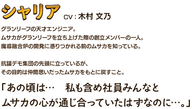 シャリアCV：木村 文乃 グランリーフの天才エンジニア。ムサカがグランリーフを立ち上げた際の創立メンバーの一人。魔導融合炉の開発に憑りつかれる前のムサカを知っている。抗議デモ集団の先頭に立っているが、その目的は仲間思いだったムサカをもとに戻すこと。「あの頃は…　私も含め社員みんなとムサカの心が通じ合っていたはずなのに…。」