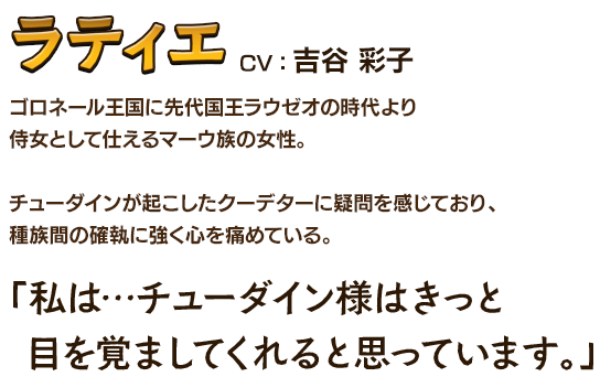 ラティエCV：吉谷 彩子 ゴロネール王国に先代国王ラウゼオの時代より侍女として仕えるマーウ族の女性。チューダインが起こしたクーデターに疑問を感じており、種族間の確執に強く心を痛めている。「私は…チューダイン様はきっと 目を覚ましてくれると思っています。」