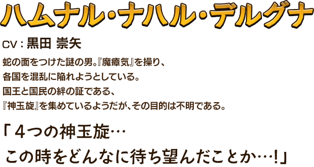 ハムナル・ナハル・デルグナCV：黒田 崇矢 蛇の面をつけた謎の男。『魔瘴気』を操り、各国を混乱に陥れようとしている。国王と国民の絆の証である、『神玉旋』を集めているようだが、その目的は不明である。 「４つの神玉旋…この時をどんなに待ち望んだことか…!」