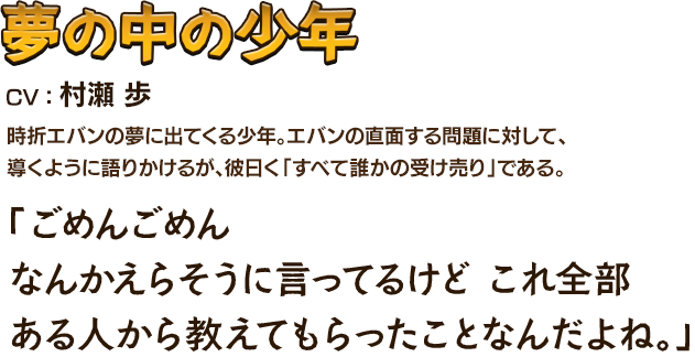 夢の中の少年CV：村瀬 歩 時折エバンの夢に出てくる少年。エバンの直面する問題に対して、導くように語りかけるが、彼曰く「すべて誰かの受け売り」である。 「ごめんごめんなんかえらそうに言ってるけど これ全部ある人から教えてもらったことなんだよね。」