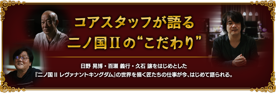 コアスタッフが語る二ノ国IIの“こだわり”日野 晃博・百瀬 義行・久石 譲をはじめとした『二ノ国II レヴァナントキングダム』の世界を描く匠たちの仕事が今、はじめて語られる。