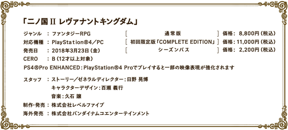 「二ノ国II レヴァナントキングダム」ジャンル：ファンタジーRPG　対応機種：PlayStation®4／PC　発売日：2018年3月23日（金）　通常版価格：8,800円（税込）　初回限定版「COMPLETE EDITION」価格：11,000円（税込）　シーズンパス価格：2,200円（税込）　CERO：B（12才以上対象）PS4®Pro ENHANCED：PlayStation®4 Proでプレイすると一部の映像表現が強化されます スタッフ：ストーリー／ゼネラルディレクター：日野 晃博　キャラクターデザイン：百瀬 義行　音楽：久石 譲　制作・発売：株式会社レベルファイブ　海外発売：株式会社バンダイナムコエンターテインメント