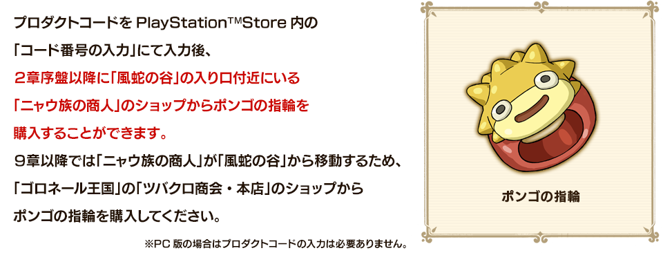 プロダクトコードをPlayStationTMStore内の「コード番号の入力」にて入力後、２章序盤以降に「風蛇の谷」の入り口付近にいる「ニャウ族の商人」のショップからポンゴの指輪を購入することができます。９章以降では「ニャウ族の商人」が「風蛇の谷」から移動するため、「ゴロネール王国」の「ツバクロ商会・本店」のショップからポンゴの指輪を購入してください。※PC版の場合はプロダクトコードの入力は必要ありません。
