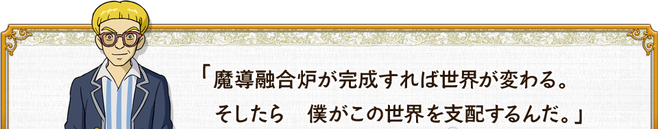 魔導融合炉が完成すれば世界が変わる。そしたら　僕がこの世界を支配するんだ。