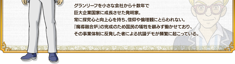 グランリーフを小さな会社から十数年で巨大企業国家に成長させた発明家。常に探究心と向上心を持ち、信仰や倫理観にとらわれない。『魔導融合炉』の完成のため国民の犠牲を顧みず働かせており、その事業体制に反発した者による抗議デモが頻繁に起こっている。