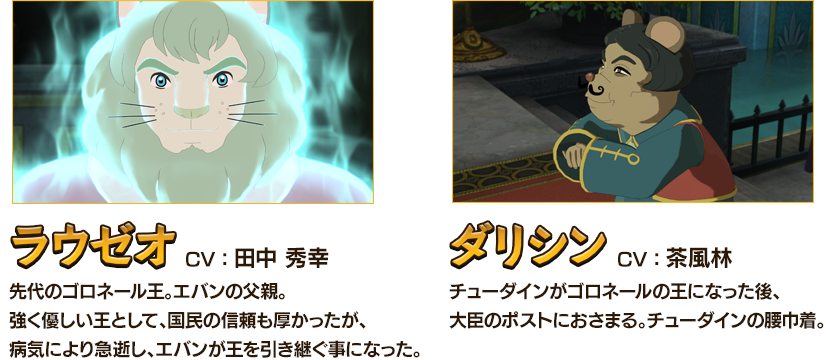 ラウゼオCV：田中 秀幸 先代のゴロネール王。エバンの父親。強く優しい王として、国民の信頼も厚かったが、病気により急逝し、エバンが王を引き継ぐ事になった。 ダリシンCV：茶風林 チューダインがゴロネールの王になった後、大臣のポストにおさまる。チューダインの腰巾着。